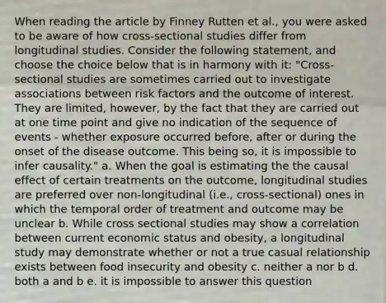 When reading the article by Finney Rutten et al., you were asked to be aware of how cross-sectional studies differ from longitudinal studies. Consider the following statement, and choose the choice below that is in harmony with it: "Cross-sectional studies are sometimes carried out to investigate associations between risk factors and the outcome of interest. They are limited, however, by the fact that they are carried out at one time point and give no indication of the sequence of events - whether exposure occurred before, after or during the onset of the disease outcome. This being so, it is impossible to infer causality." a. When the goal is estimating the the causal effect of certain treatments on the outcome, longitudinal studies are preferred over non-longitudinal (i.e., cross-sectional) ones in which the temporal order of treatment and outcome may be unclear b. While cross sectional studies may show a correlation between current economic status and obesity, a longitudinal study may demonstrate whether or not a true casual relationship exists between food insecurity and obesity c. neither a nor b d. both a and b e. it is impossible to answer this question