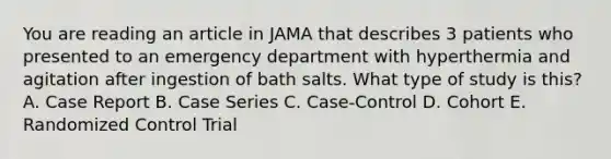 You are reading an article in JAMA that describes 3 patients who presented to an emergency department with hyperthermia and agitation after ingestion of bath salts. What type of study is this? A. Case Report B. Case Series C. Case-Control D. Cohort E. Randomized Control Trial