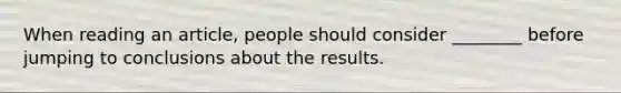 When reading an article, people should consider ________ before jumping to conclusions about the results.