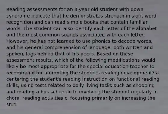 Reading assessments for an 8 year old student with down syndrome indicate that he demonstrates strength in sight word recognition and can read simple books that contain familiar words. The student can also identify each letter of the alphabet and the most common sounds associated with each letter. However, he has not learned to use phonics to decode words, and his general comprehension of language, both written and spoken, lags behind that of his peers. Based on these assessment results, which of the following modifications would likely be most appropriate for the special education teacher to recommend for promoting the students reading development? a. centering the student's reading instruction on functional reading skills, using tests related to daily living tasks such as shopping and reading a bus schedule b. involving the student regularly in choral reading activities c. focusing primarily on increasing the stud