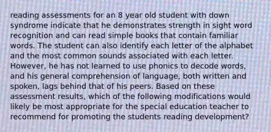 reading assessments for an 8 year old student with down syndrome indicate that he demonstrates strength in sight word recognition and can read simple books that contain familiar words. The student can also identify each letter of the alphabet and the most common sounds associated with each letter. However, he has not learned to use phonics to decode words, and his general comprehension of language, both written and spoken, lags behind that of his peers. Based on these assessment results, which of the following modifications would likely be most appropriate for the special education teacher to recommend for promoting the students reading development?