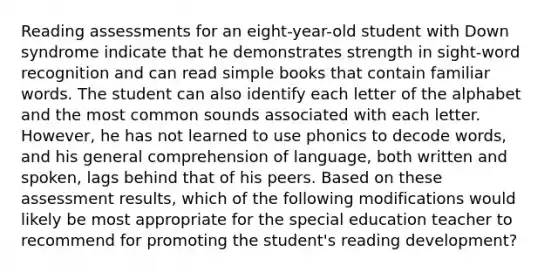 Reading assessments for an eight-year-old student with Down syndrome indicate that he demonstrates strength in sight-word recognition and can read simple books that contain familiar words. The student can also identify each letter of the alphabet and the most common sounds associated with each letter. However, he has not learned to use phonics to decode words, and his general comprehension of language, both written and spoken, lags behind that of his peers. Based on these assessment results, which of the following modifications would likely be most appropriate for the special education teacher to recommend for promoting the student's reading development?