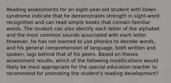 Reading assessments for an eight-year-old student with Down syndrome indicate that he demonstrates strength in sight-word recognition and can read simple books that contain familiar words. The student can also identify each letter of the alphabet and the most common sounds associated with each letter. However, he has not learned to use phonics to decode words, and his general comprehension of language, both written and spoken, lags behind that of his peers. Based on theses assessment results, which of the following modifications would likely be most appropriate for the special education teacher to recommend for promoting the student's reading development?