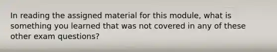 In reading the assigned material for this module, what is something you learned that was not covered in any of these other exam questions?