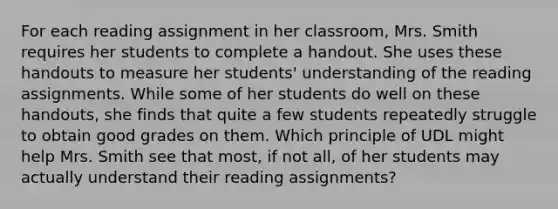 For each reading assignment in her classroom, Mrs. Smith requires her students to complete a handout. She uses these handouts to measure her students' understanding of the reading assignments. While some of her students do well on these handouts, she finds that quite a few students repeatedly struggle to obtain good grades on them. Which principle of UDL might help Mrs. Smith see that most, if not all, of her students may actually understand their reading assignments?