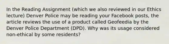 In the Reading Assignment (which we also reviewed in our Ethics lecture) Denver Police may be reading your Facebook posts, the article reviews the use of a product called Geofeedia by the Denver Police Department (DPD). Why was its usage considered non-ethical by some residents?