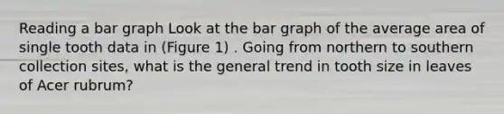 Reading a bar graph Look at the bar graph of the average area of single tooth data in (Figure 1) . Going from northern to southern collection sites, what is the general trend in tooth size in leaves of Acer rubrum?