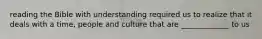 reading the Bible with understanding required us to realize that it deals with a time, people and culture that are _____________ to us