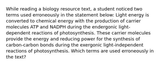 While reading a biology resource text, a student noticed two terms used erroneously in the statement below: Light energy is converted to chemical energy with the production of carrier molecules ATP and NADPH during the endergonic light-dependent reactions of photosynthesis. These carrier molecules provide the energy and reducing power for the synthesis of carbon-carbon bonds during the exergonic light-independent reactions of photosynthesis. Which terms are used erroneously in the text?