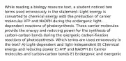 While reading a biology resource text, a student noticed two terms used erroneously in the statement: Light energy is converted to chemical energy with the production of carrier molecules ATP and NADPH during the endergonic light-dependent reactions of photosynthesis. These carrier molecules provide the energy and reducing power for the synthesis of carbon-carbon bonds during the exergonic carbon-fixation reactions of photosynthesis. Which terms are used erroneously in the text? A) Light-dependent and light-independent B) Chemical energy and reducing power C) ATP and NADPH D) Carrier molecules and carbon-carbon bonds E) Endergonic and exergonic