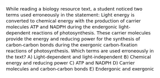 While reading a biology resource text, a student noticed two terms used erroneously in the statement: Light energy is converted to chemical energy with the production of carrier molecules ATP and NADPH during the endergonic light-dependent reactions of photosynthesis. These carrier molecules provide the energy and reducing power for the synthesis of carbon-carbon bonds during the exergonic carbon-fixation reactions of photosynthesis. Which terms are used erroneously in the text? A) Light-dependent and light-independent B) Chemical energy and reducing power C) ATP and NADPH D) Carrier molecules and carbon-carbon bonds E) Endergonic and exergonic