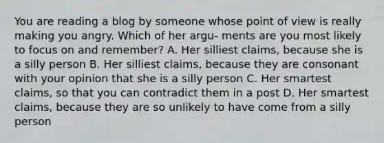 You are reading a blog by someone whose point of view is really making you angry. Which of her argu- ments are you most likely to focus on and remember? A. Her silliest claims, because she is a silly person B. Her silliest claims, because they are consonant with your opinion that she is a silly person C. Her smartest claims, so that you can contradict them in a post D. Her smartest claims, because they are so unlikely to have come from a silly person