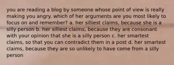 you are reading a blog by someone whose point of view is really making you angry. which of her arguments are you most likely to focus on and remember? a. her silliest claims, because she is a silly person b. her silliest claims, because they are consonant with your opinion that she is a silly person c. her smartest claims, so that you can contradict them in a post d. her smartest claims, because they are so unlikely to have come from a silly person