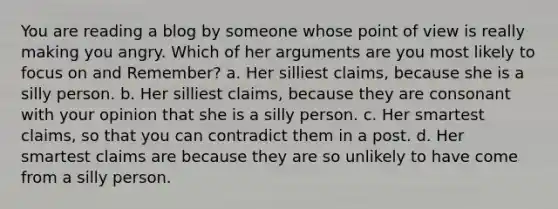 You are reading a blog by someone whose point of view is really making you angry. Which of her arguments are you most likely to focus on and Remember? a. Her silliest claims, because she is a silly person. b. Her silliest claims, because they are consonant with your opinion that she is a silly person. c. Her smartest claims, so that you can contradict them in a post. d. Her smartest claims are because they are so unlikely to have come from a silly person.