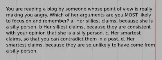 You are reading a blog by someone whose point of view is really making you angry. Which of her arguments are you MOST likely to focus on and remember? a. Her silliest claims, because she is a silly person. b Her silliest claims, because they are consistent with your opinion that she is a silly person. c. Her smartest claims, so that you can contradict them in a post. d. Her smartest claims, because they are so unlikely to have come from a silly person.