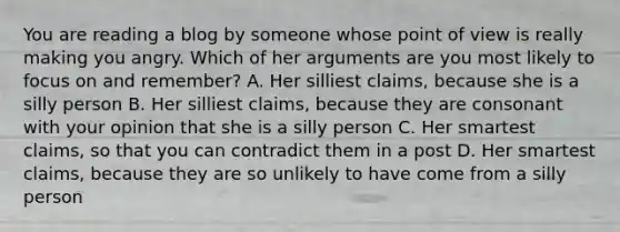 You are reading a blog by someone whose point of view is really making you angry. Which of her arguments are you most likely to focus on and remember? A. Her silliest claims, because she is a silly person B. Her silliest claims, because they are consonant with your opinion that she is a silly person C. Her smartest claims, so that you can contradict them in a post D. Her smartest claims, because they are so unlikely to have come from a silly person