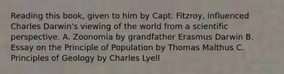 Reading this book, given to him by Capt. Fitzroy, influenced Charles Darwin's viewing of the world from a scientific perspective. A. Zoonomia by grandfather Erasmus Darwin B. Essay on the Principle of Population by Thomas Malthus C. Principles of Geology by Charles Lyell