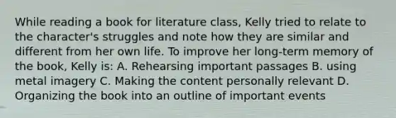 While reading a book for literature class, Kelly tried to relate to the character's struggles and note how they are similar and different from her own life. To improve her long-term memory of the book, Kelly is: A. Rehearsing important passages B. using metal imagery C. Making the content personally relevant D. Organizing the book into an outline of important events