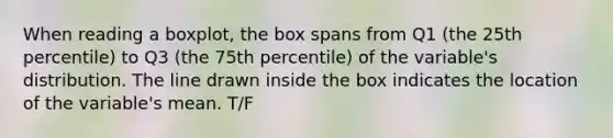 When reading a boxplot, the box spans from Q1 (the 25th percentile) to Q3 (the 75th percentile) of the variable's distribution. The line drawn inside the box indicates the location of the variable's mean. T/F