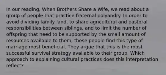 In our reading, When Brothers Share a Wife, we read about a group of people that practice fraternal polyandry. In order to avoid dividing family land, to share agricultural and pastoral responsibilities between siblings, and to limit the number of offspring that need to be supported by the small amount of resources available to them, these people find this type of marriage most beneficial. They argue that this is the most successful survival strategy available to their group. Which approach to explaining cultural practices does this interpretation reflect?