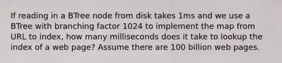 If reading in a BTree node from disk takes 1ms and we use a BTree with branching factor 1024 to implement the map from URL to index, how many milliseconds does it take to lookup the index of a web page? Assume there are 100 billion web pages.