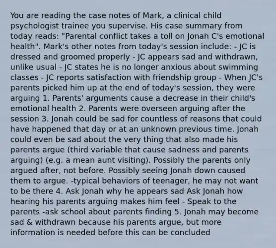 You are reading the case notes of Mark, a clinical child psychologist trainee you supervise. His case summary from today reads: "Parental conflict takes a toll on Jonah C's emotional health". Mark's other notes from today's session include: - JC is dressed and groomed properly - JC appears sad and withdrawn, unlike usual - JC states he is no longer anxious about swimming classes - JC reports satisfaction with friendship group - When JC's parents picked him up at the end of today's session, they were arguing 1. Parents' arguments cause a decrease in their child's emotional health 2. Parents were overseen arguing after the session 3. Jonah could be sad for countless of reasons that could have happened that day or at an unknown previous time. Jonah could even be sad about the very thing that also made his parents argue (third variable that cause sadness and parents arguing) (e.g. a mean aunt visiting). Possibly the parents only argued after, not before. Possibly seeing Jonah down caused them to argue. -typical behaviors of teenager, he may not want to be there 4. Ask Jonah why he appears sad Ask Jonah how hearing his parents arguing makes him feel - Speak to the parents -ask school about parents finding 5. Jonah may become sad & withdrawn because his parents argue, but more information is needed before this can be concluded