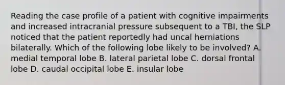 Reading the case profile of a patient with cognitive impairments and increased intracranial pressure subsequent to a TBI, the SLP noticed that the patient reportedly had uncal herniations bilaterally. Which of the following lobe likely to be involved? A. medial temporal lobe B. lateral parietal lobe C. dorsal frontal lobe D. caudal occipital lobe E. insular lobe