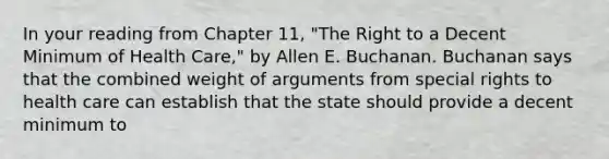 In your reading from Chapter 11, "The Right to a Decent Minimum of Health Care," by Allen E. Buchanan. Buchanan says that the combined weight of arguments from special rights to health care can establish that the state should provide a decent minimum to