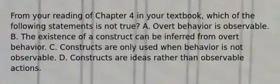 From your reading of Chapter 4 in your textbook, which of the following statements is not true? A. Overt behavior is observable. B. The existence of a construct can be inferred from overt behavior. C. Constructs are only used when behavior is not observable. D. Constructs are ideas rather than observable actions.