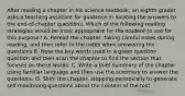 After reading a chapter in his science textbook, an eighth grader asks a teaching assistant for guidance in locating the answers to the end-of-chapter questions. Which of the following reading strategies would be most appropriate for the student to use for this purpose? A. Reread the chapter, taking careful notes during reading, and then refer to the notes when answering the questions B. Note the key words used in a given question question and then scan the chapter to find the section that focuses on these words. C. Write a brief summary of the chapter using familiar language and then use the summary to answer the questions. D. Skim the chapter, stopping periodically to generate self-monitoring questions about the content of the text.