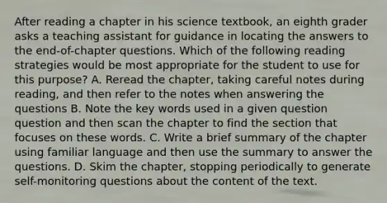 After reading a chapter in his science textbook, an eighth grader asks a teaching assistant for guidance in locating the answers to the end-of-chapter questions. Which of the following reading strategies would be most appropriate for the student to use for this purpose? A. Reread the chapter, taking careful notes during reading, and then refer to the notes when answering the questions B. Note the key words used in a given question question and then scan the chapter to find the section that focuses on these words. C. Write a brief summary of the chapter using familiar language and then use the summary to answer the questions. D. Skim the chapter, stopping periodically to generate self-monitoring questions about the content of the text.