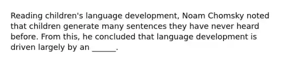 Reading children's language development, Noam Chomsky noted that children generate many sentences they have never heard before. From this, he concluded that language development is driven largely by an ______.