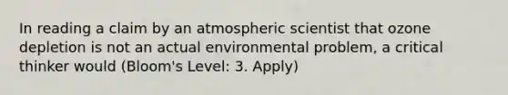 In reading a claim by an atmospheric scientist that ozone depletion is not an actual environmental problem, a critical thinker would (Bloom's Level: 3. Apply)