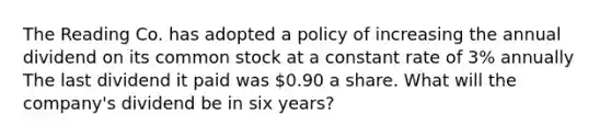 The Reading Co. has adopted a policy of increasing the annual dividend on its common stock at a constant rate of 3% annually The last dividend it paid was 0.90 a share. What will the company's dividend be in six years?