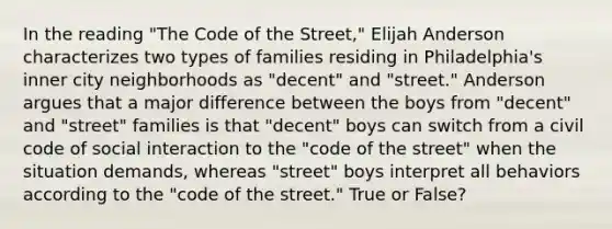 In the reading "The Code of the Street," Elijah Anderson characterizes two types of families residing in Philadelphia's inner city neighborhoods as "decent" and "street." Anderson argues that a major difference between the boys from "decent" and "street" families is that "decent" boys can switch from a civil code of social interaction to the "code of the street" when the situation demands, whereas "street" boys interpret all behaviors according to the "code of the street." True or False?