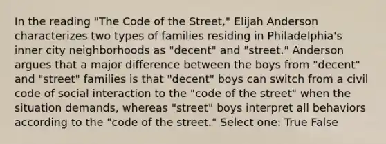 In the reading "The Code of the Street," Elijah Anderson characterizes two types of families residing in Philadelphia's inner city neighborhoods as "decent" and "street." Anderson argues that a major difference between the boys from "decent" and "street" families is that "decent" boys can switch from a civil code of social interaction to the "code of the street" when the situation demands, whereas "street" boys interpret all behaviors according to the "code of the street." Select one: True False