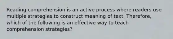 Reading comprehension is an active process where readers use multiple strategies to construct meaning of text. Therefore, which of the following is an effective way to teach comprehension strategies?