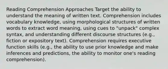 Reading Comprehension Approaches Target the ability to understand the meaning of written text. Comprehension includes vocabulary knowledge, using morphological structures of written words to extract word meaning, using cues to "unpack" complex syntax, and understanding different discourse structures (e.g., fiction or expository text). Comprehension requires executive function skills (e.g., the ability to use prior knowledge and make inferences and predictions, the ability to monitor one's reading comprehension).