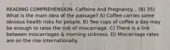 READING COMPREHENSION- Caffeine And Pregnancy... (B) 35) What is the main idea of the passage? A) Coffee carries some obvious health risks for people. B) Two cups of coffee a day may be enough to raise the risk of miscarriage. C) There is a link between miscarriages & morning sickness. D) Miscarriage rates are on the rise internationally.