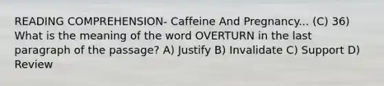 READING COMPREHENSION- Caffeine And Pregnancy... (C) 36) What is the meaning of the word OVERTURN in the last paragraph of the passage? A) Justify B) Invalidate C) Support D) Review