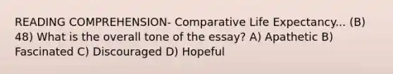 READING COMPREHENSION- Comparative Life Expectancy... (B) 48) What is the overall tone of the essay? A) Apathetic B) Fascinated C) Discouraged D) Hopeful