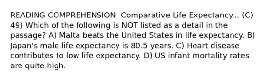 READING COMPREHENSION- Comparative Life Expectancy... (C) 49) Which of the following is NOT listed as a detail in the passage? A) Malta beats the United States in life expectancy. B) Japan's male life expectancy is 80.5 years. C) Heart disease contributes to low life expectancy. D) US infant mortality rates are quite high.