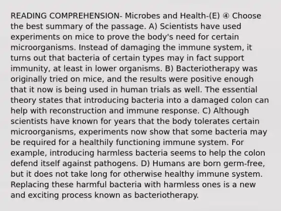 READING COMPREHENSION- Microbes and Health-(E) ④ Choose the best summary of the passage. A) Scientists have used experiments on mice to prove the body's need for certain microorganisms. Instead of damaging the immune system, it turns out that bacteria of certain types may in fact support immunity, at least in lower organisms. B) Bacteriotherapy was originally tried on mice, and the results were positive enough that it now is being used in human trials as well. The essential theory states that introducing bacteria into a damaged colon can help with reconstruction and immune response. C) Although scientists have known for years that the body tolerates certain microorganisms, experiments now show that some bacteria may be required for a healthily functioning immune system. For example, introducing harmless bacteria seems to help the colon defend itself against pathogens. D) Humans are born germ-free, but it does not take long for otherwise healthy immune system. Replacing these harmful bacteria with harmless ones is a new and exciting process known as bacteriotherapy.