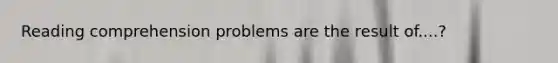 Reading comprehension problems are the result of....?