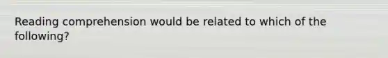 Reading comprehension would be related to which of the following?