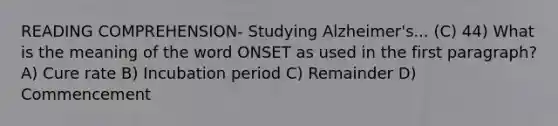 READING COMPREHENSION- Studying Alzheimer's... (C) 44) What is the meaning of the word ONSET as used in the first paragraph? A) Cure rate B) Incubation period C) Remainder D) Commencement