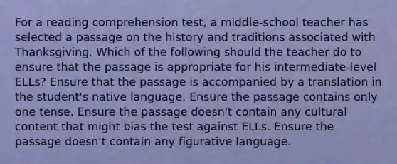 For a reading comprehension test, a middle-school teacher has selected a passage on the history and traditions associated with Thanksgiving. Which of the following should the teacher do to ensure that the passage is appropriate for his intermediate-level ELLs? Ensure that the passage is accompanied by a translation in the student's native language. Ensure the passage contains only one tense. Ensure the passage doesn't contain any cultural content that might bias the test against ELLs. Ensure the passage doesn't contain any figurative language.