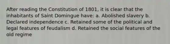 After reading the Constitution of 1801, it is clear that the inhabitants of Saint Domingue have: a. Abolished slavery b. Declared independence c. Retained some of the political and legal features of feudalism d. Retained the social features of the old regime