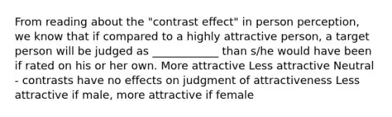 From reading about the "contrast effect" in person perception, we know that if compared to a highly attractive person, a target person will be judged as ____________ than s/he would have been if rated on his or her own. More attractive Less attractive Neutral - contrasts have no effects on judgment of attractiveness Less attractive if male, more attractive if female