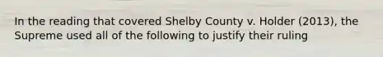 In the reading that covered Shelby County v. Holder (2013), the Supreme used all of the following to justify their ruling